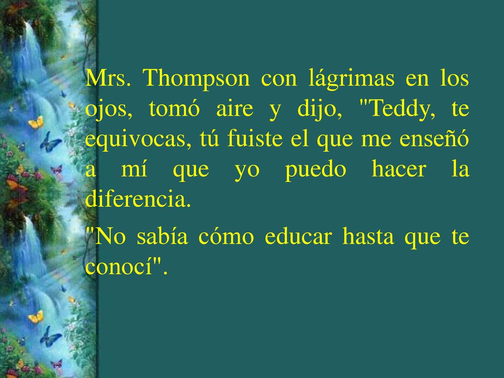 Mrs. Thompson con lágrimas en los ojos, tomó aire y dijo, Teddy, te equivocas, tú fuiste el que me enseñó a mí que yo puedo hacer la diferencia.