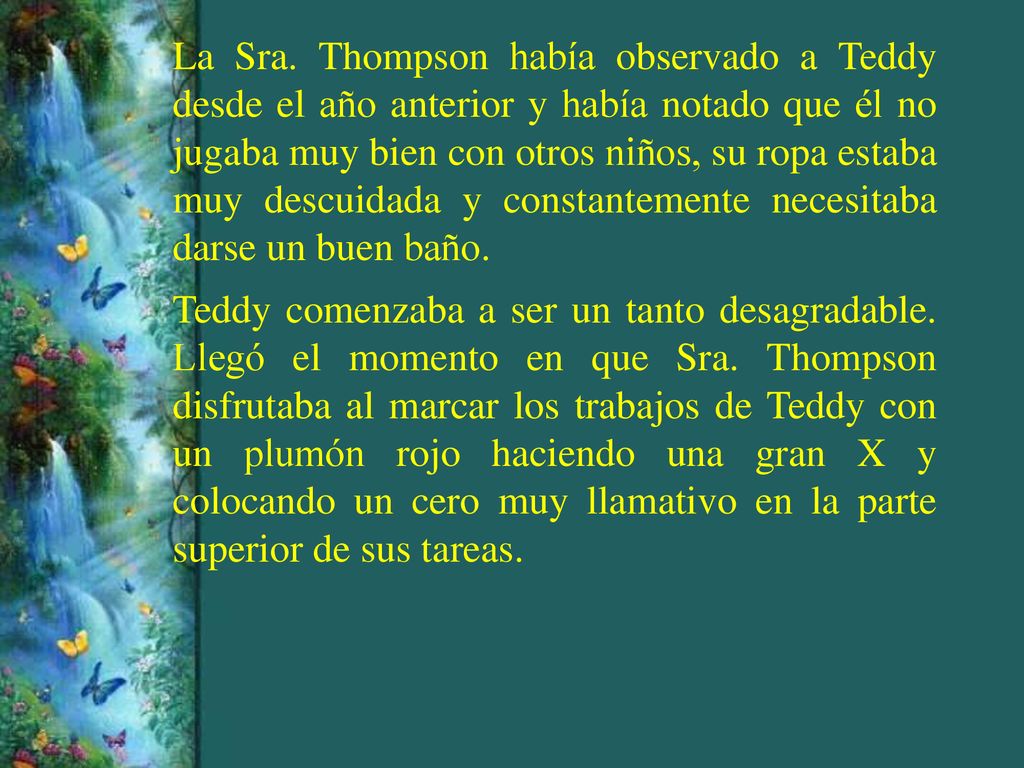 La Sra. Thompson había observado a Teddy desde el año anterior y había notado que él no jugaba muy bien con otros niños, su ropa estaba muy descuidada y constantemente necesitaba darse un buen baño.