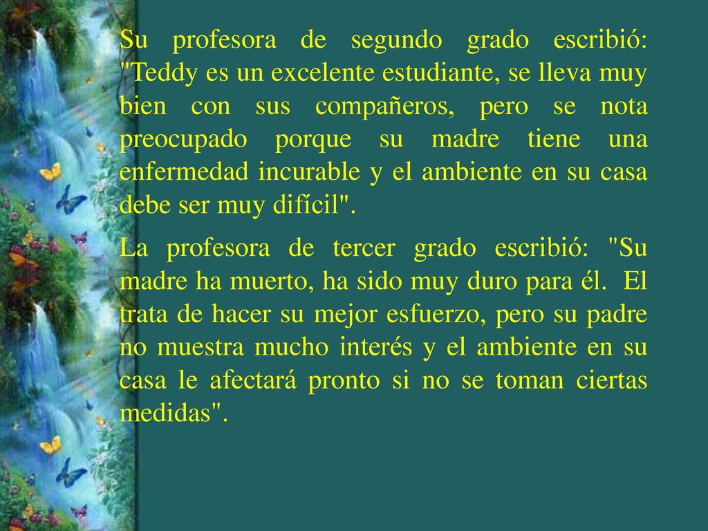 Su profesora de segundo grado escribió: Teddy es un excelente estudiante, se lleva muy bien con sus compañeros, pero se nota preocupado porque su madre tiene una enfermedad incurable y el ambiente en su casa debe ser muy difícil .