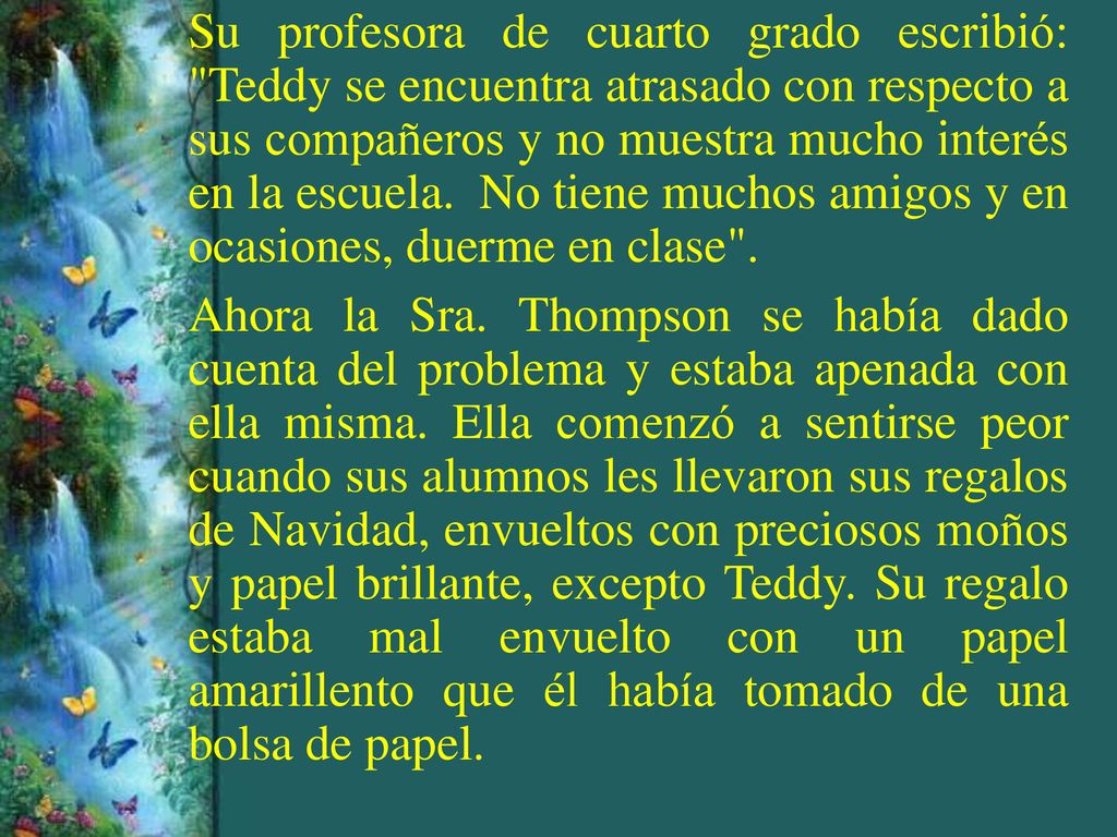 Su profesora de cuarto grado escribió: Teddy se encuentra atrasado con respecto a sus compañeros y no muestra mucho interés en la escuela. No tiene muchos amigos y en ocasiones, duerme en clase .