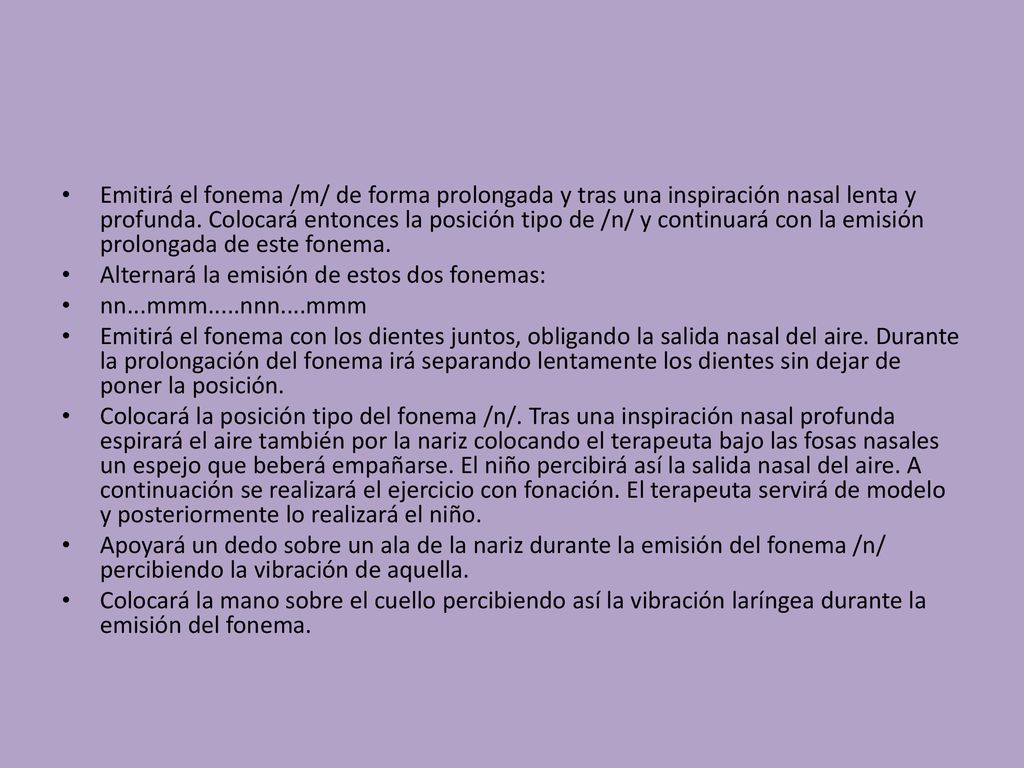 Emitirá el fonema /m/ de forma prolongada y tras una inspiración nasal lenta y profunda. Colocará entonces la posición tipo de /n/ y continuará con la emisión prolongada de este fonema.