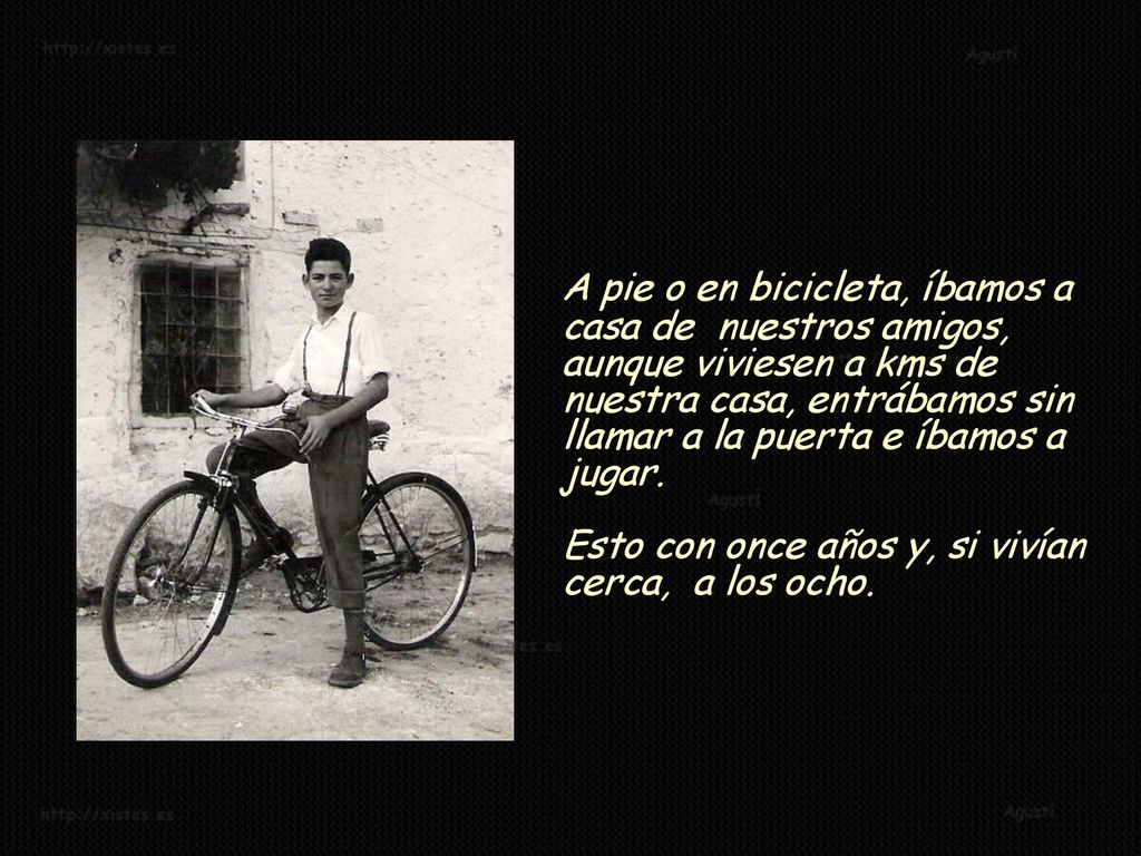 A pie o en bicicleta, íbamos a casa de nuestros amigos, aunque viviesen a kms de nuestra casa, entrábamos sin llamar a la puerta e íbamos a jugar.