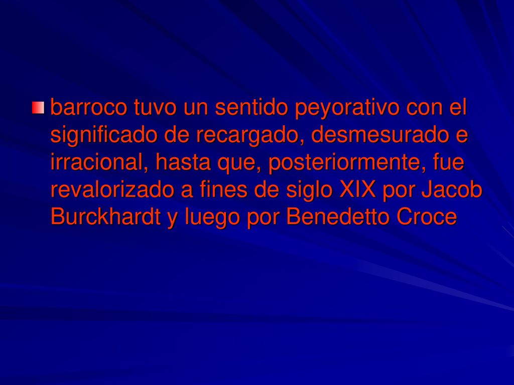 barroco tuvo un sentido peyorativo con el significado de recargado, desmesurado e irracional, hasta que, posteriormente, fue revalorizado a fines de siglo XIX por Jacob Burckhardt y luego por Benedetto Croce