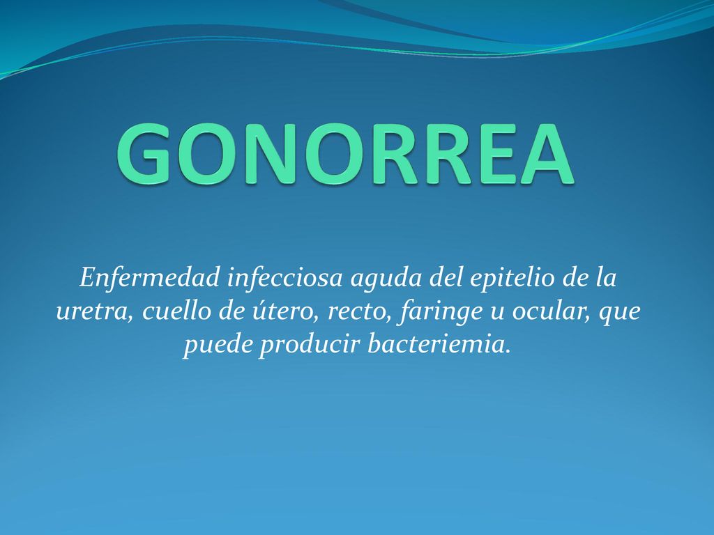 GONORREA Enfermedad infecciosa aguda del epitelio de la uretra, cuello de útero, recto, faringe u ocular, que puede producir bacteriemia.