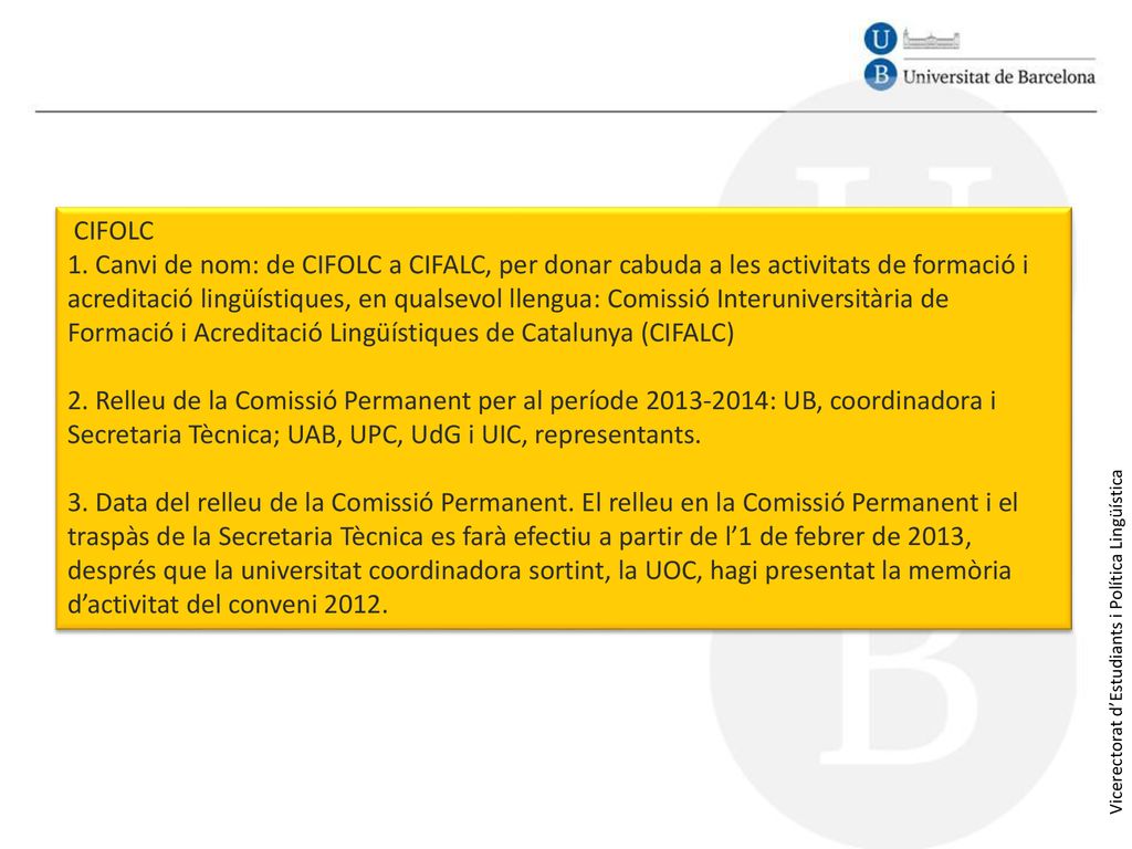 CIFOLC 1. Canvi de nom: de CIFOLC a CIFALC, per donar cabuda a les activitats de formació i acreditació lingüístiques, en qualsevol llengua: Comissió Interuniversitària de Formació i Acreditació Lingüístiques de Catalunya (CIFALC) 2. Relleu de la Comissió Permanent per al període : UB, coordinadora i Secretaria Tècnica; UAB, UPC, UdG i UIC, representants. 3. Data del relleu de la Comissió Permanent. El relleu en la Comissió Permanent i el traspàs de la Secretaria Tècnica es farà efectiu a partir de l’1 de febrer de 2013, després que la universitat coordinadora sortint, la UOC, hagi presentat la memòria d’activitat del conveni 2012.