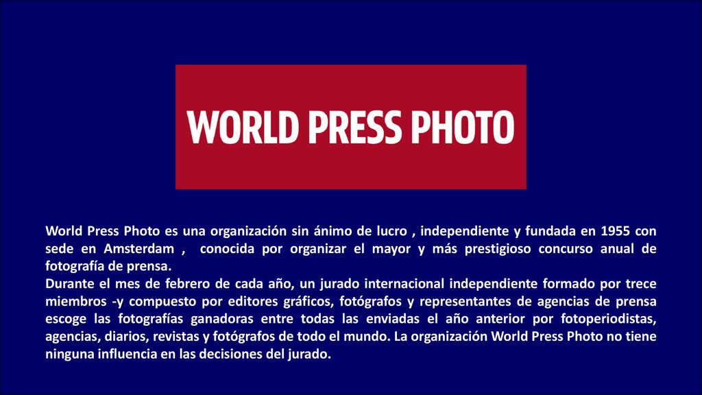 World Press Photo es una organización sin ánimo de lucro , independiente y fundada en 1955 con sede en Amsterdam , conocida por organizar el mayor y más prestigioso concurso anual de fotografía de prensa.