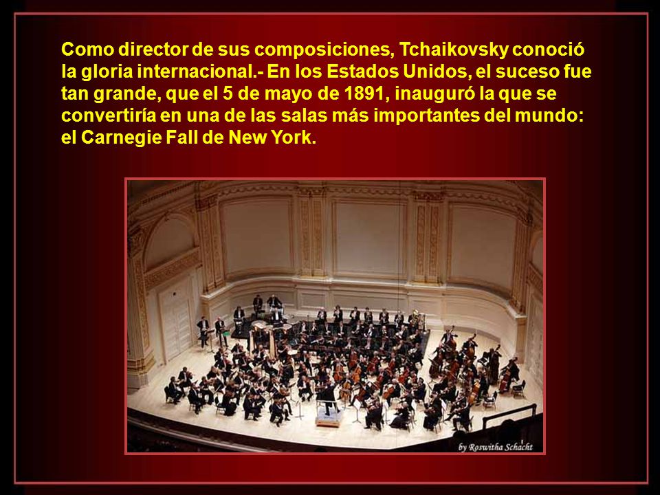 Como director de sus composiciones, Tchaikovsky conoció la gloria internacional.- En los Estados Unidos, el suceso fue tan grande, que el 5 de mayo de 1891, inauguró la que se convertiría en una de las salas más importantes del mundo: el Carnegie Fall de New York.