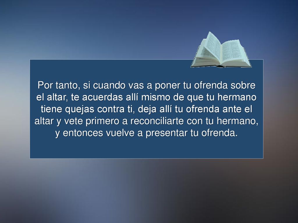 Por tanto, si cuando vas a poner tu ofrenda sobre el altar, te acuerdas allí mismo de que tu hermano tiene quejas contra ti, deja allí tu ofrenda ante el altar y vete primero a reconciliarte con tu hermano, y entonces vuelve a presentar tu ofrenda.