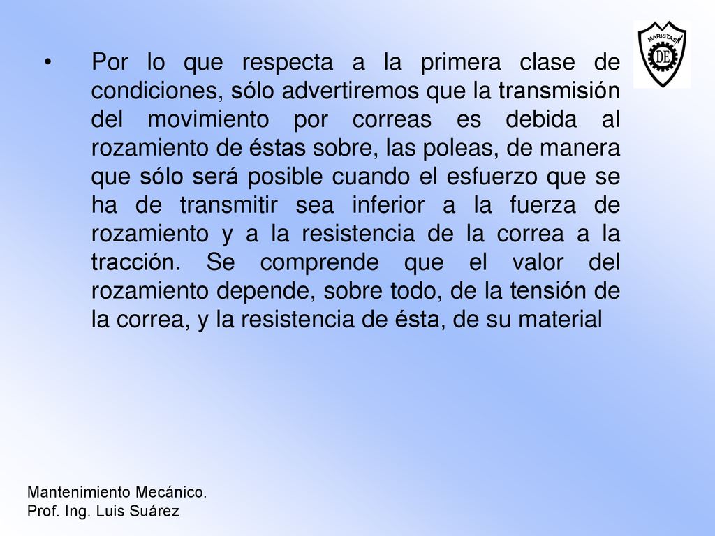 Por lo que respecta a la primera clase de condiciones, sólo advertiremos que la transmisión del movimiento por correas es debida al rozamiento de éstas sobre, las poleas, de manera que sólo será posible cuando el esfuerzo que se ha de transmitir sea inferior a la fuerza de rozamiento y a la resistencia de la correa a la tracción. Se comprende que el valor del rozamiento depende, sobre todo, de la tensión de la correa, y la resistencia de ésta, de su material