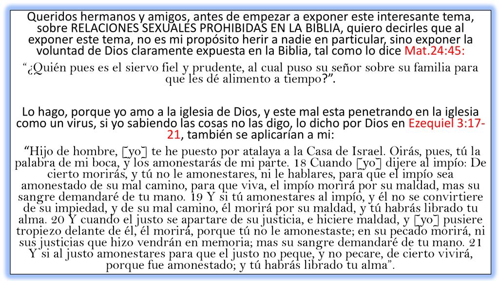 Queridos hermanos y amigos, antes de empezar a exponer este interesante tema, sobre RELACIONES SEXUALES PROHIBIDAS EN LA BIBLIA, quiero decirles que al exponer este tema, no es mi propósito herir a nadie en particular, sino exponer la voluntad de Dios claramente expuesta en la Biblia, tal como lo dice Mat.24:45: ¿Quién pues es el siervo fiel y prudente, al cual puso su señor sobre su familia para que les dé alimento a tiempo .