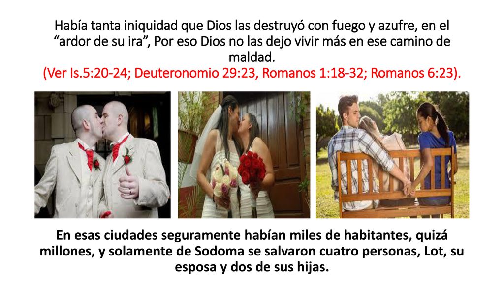 Había tanta iniquidad que Dios las destruyó con fuego y azufre, en el ardor de su ira , Por eso Dios no las dejo vivir más en ese camino de maldad. (Ver Is.5:20-24; Deuteronomio 29:23, Romanos 1:18-32; Romanos 6:23).