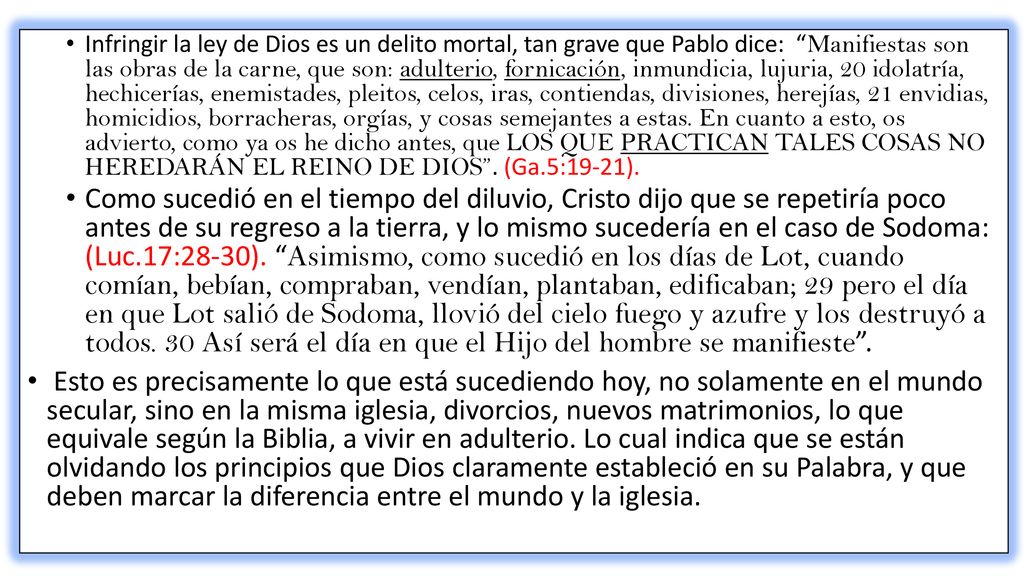 Infringir la ley de Dios es un delito mortal, tan grave que Pablo dice: Manifiestas son las obras de la carne, que son: adulterio, fornicación, inmundicia, lujuria, 20 idolatría, hechicerías, enemistades, pleitos, celos, iras, contiendas, divisiones, herejías, 21 envidias, homicidios, borracheras, orgías, y cosas semejantes a estas. En cuanto a esto, os advierto, como ya os he dicho antes, que LOS QUE PRACTICAN TALES COSAS NO HEREDARÁN EL REINO DE DIOS . (Ga.5:19-21).