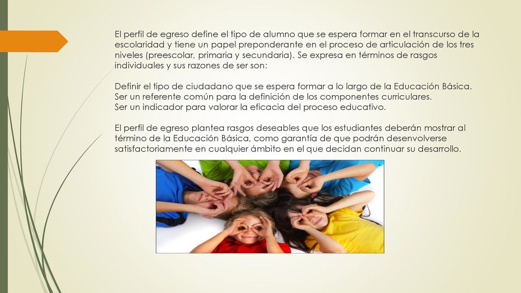 El perfil de egreso define el tipo de alumno que se espera formar en el transcurso de la escolaridad y tiene un papel preponderante en el proceso de articulación de los tres niveles (preescolar, primaria y secundaria).