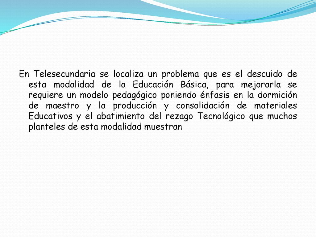 En Telesecundaria se localiza un problema que es el descuido de esta modalidad de la Educación Básica, para mejorarla se requiere un modelo pedagógico poniendo énfasis en la dormición de maestro y la producción y consolidación de materiales Educativos y el abatimiento del rezago Tecnológico que muchos planteles de esta modalidad muestran