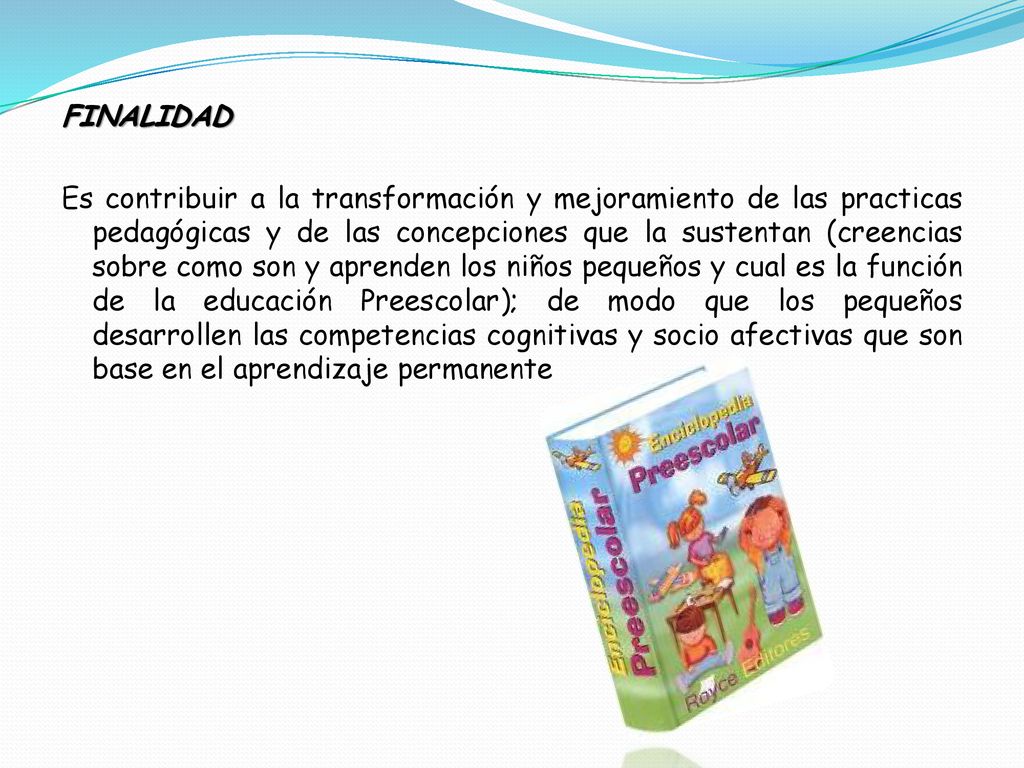 FINALIDAD Es contribuir a la transformación y mejoramiento de las practicas pedagógicas y de las concepciones que la sustentan (creencias sobre como son y aprenden los niños pequeños y cual es la función de la educación Preescolar); de modo que los pequeños desarrollen las competencias cognitivas y socio afectivas que son base en el aprendizaje permanente