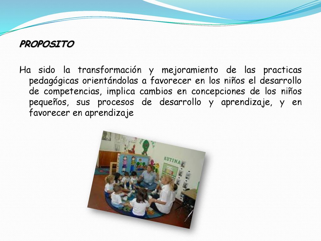 PROPOSITO Ha sido la transformación y mejoramiento de las practicas pedagógicas orientándolas a favorecer en los niños el desarrollo de competencias, implica cambios en concepciones de los niños pequeños, sus procesos de desarrollo y aprendizaje, y en favorecer en aprendizaje