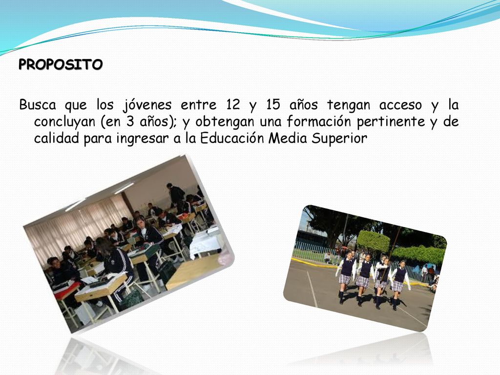 PROPOSITO Busca que los jóvenes entre 12 y 15 años tengan acceso y la concluyan (en 3 años); y obtengan una formación pertinente y de calidad para ingresar a la Educación Media Superior