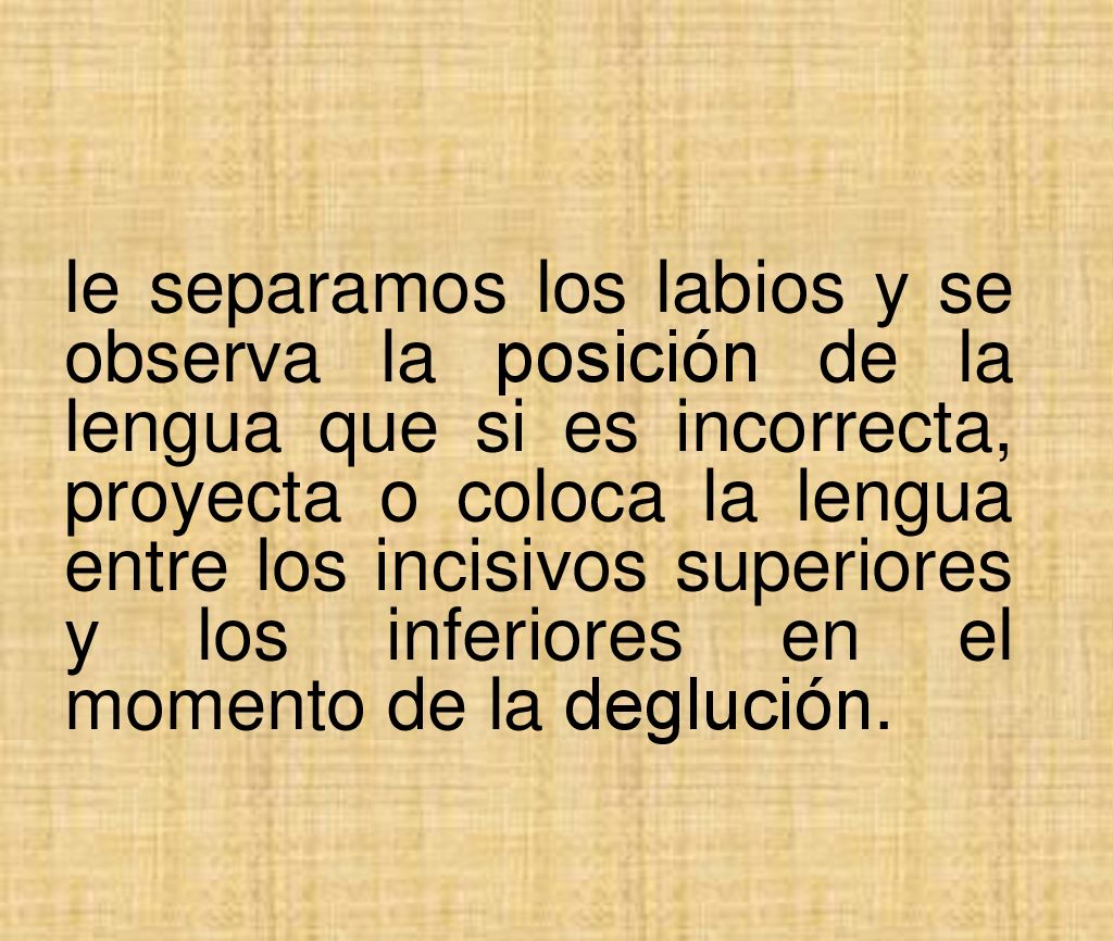 le separamos los labios y se observa la posición de la lengua que si es incorrecta, proyecta o coloca la lengua entre los incisivos superiores y los inferiores en el momento de la deglución.