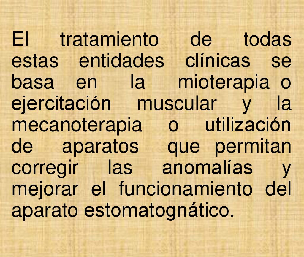 El tratamiento de todas estas entidades clínicas se basa en la mioterapia o ejercitación muscular y la mecanoterapia o utilización de aparatos que permitan corregir las anomalías y mejorar el funcionamiento del aparato estomatognático.