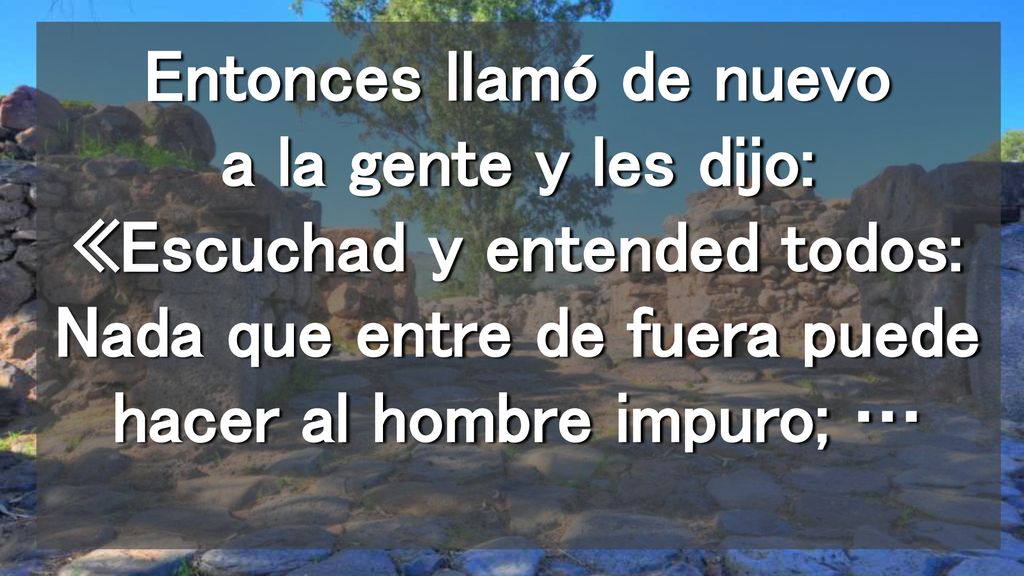 Entonces llamó de nuevo a la gente y les dijo: «Escuchad y entended todos: Nada que entre de fuera puede hacer al hombre impuro; …