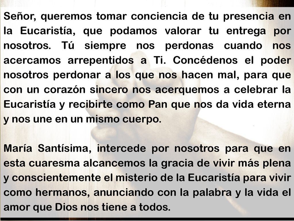 Señor, queremos tomar conciencia de tu presencia en la Eucaristía, que podamos valorar tu entrega por nosotros. Tú siempre nos perdonas cuando nos acercamos arrepentidos a Ti. Concédenos el poder nosotros perdonar a los que nos hacen mal, para que con un corazón sincero nos acerquemos a celebrar la Eucaristía y recibirte como Pan que nos da vida eterna y nos une en un mismo cuerpo.
