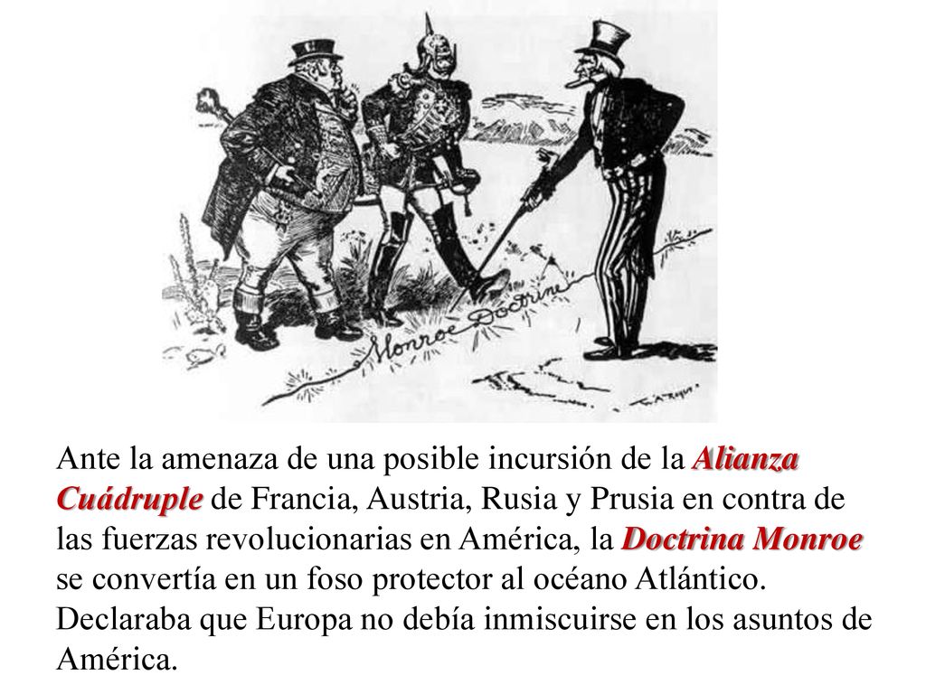 Ante la amenaza de una posible incursión de la Alianza Cuádruple de Francia, Austria, Rusia y Prusia en contra de las fuerzas revolucionarias en América, la Doctrina Monroe se convertía en un foso protector al océano Atlántico.