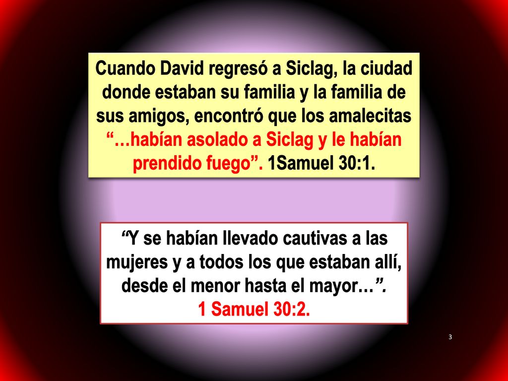 Cuando David regresó a Siclag, la ciudad donde estaban su familia y la familia de sus amigos, encontró que los amalecitas …habían asolado a Siclag y le habían prendido fuego . 1Samuel 30:1.