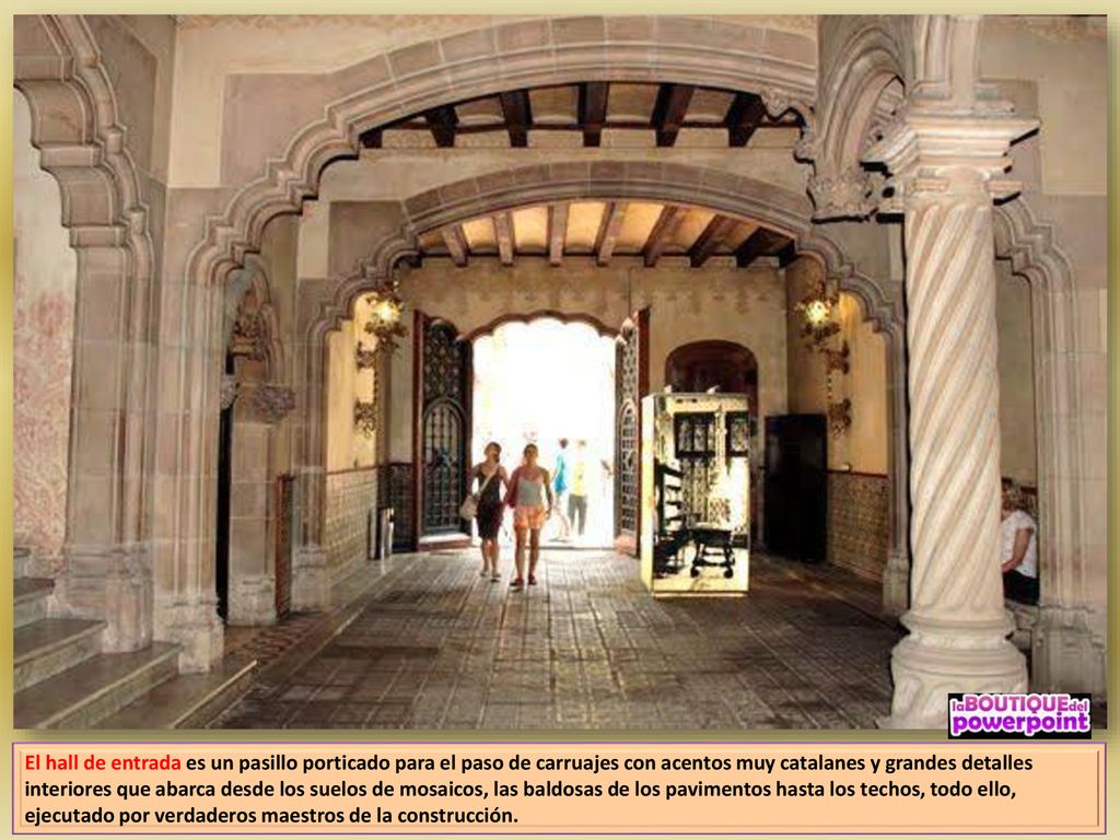 El hall de entrada es un pasillo porticado para el paso de carruajes con acentos muy catalanes y grandes detalles interiores que abarca desde los suelos de mosaicos, las baldosas de los pavimentos hasta los techos, todo ello, ejecutado por verdaderos maestros de la construcción.