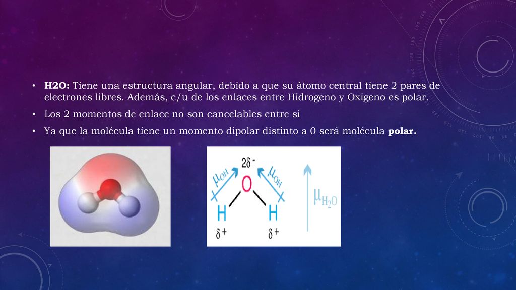 H2O: Tiene una estructura angular, debido a que su átomo central tiene 2 pares de electrones libres. Además, c/u de los enlaces entre Hidrogeno y Oxigeno es polar.