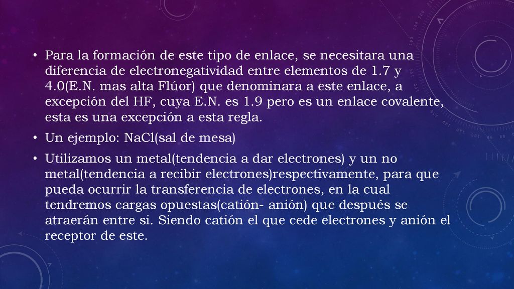 Para la formación de este tipo de enlace, se necesitara una diferencia de electronegatividad entre elementos de 1.7 y 4.0(E.N. mas alta Flúor) que denominara a este enlace, a excepción del HF, cuya E.N. es 1.9 pero es un enlace covalente, esta es una excepción a esta regla.