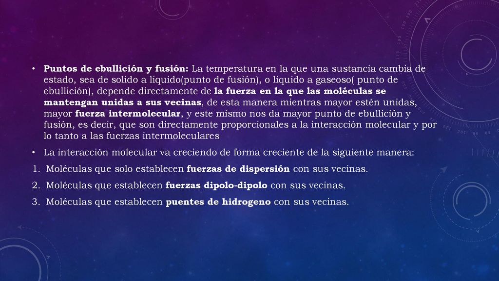 Puntos de ebullición y fusión: La temperatura en la que una sustancia cambia de estado, sea de solido a liquido(punto de fusión), o liquido a gaseoso( punto de ebullición), depende directamente de la fuerza en la que las moléculas se mantengan unidas a sus vecinas, de esta manera mientras mayor estén unidas, mayor fuerza intermolecular, y este mismo nos da mayor punto de ebullición y fusión, es decir, que son directamente proporcionales a la interacción molecular y por lo tanto a las fuerzas intermoleculares