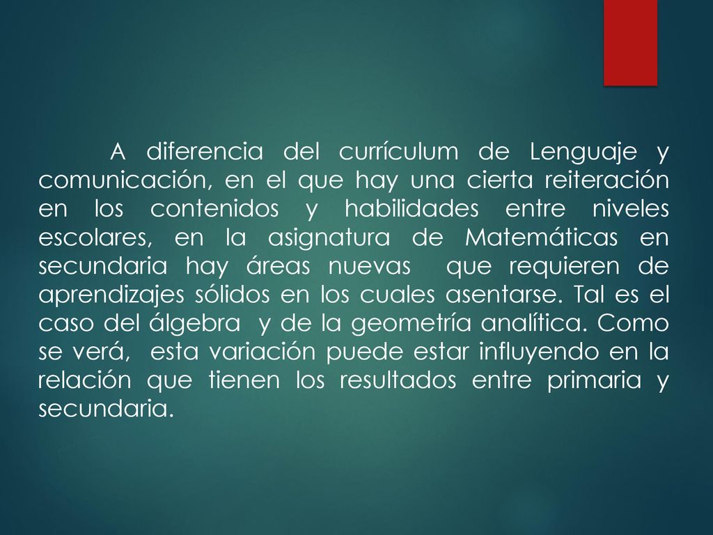 A diferencia del currículum de Lenguaje y comunicación, en el que hay una cierta reiteración en los contenidos y habilidades entre niveles escolares, en la asignatura de Matemáticas en secundaria hay áreas nuevas que requieren de aprendizajes sólidos en los cuales asentarse.