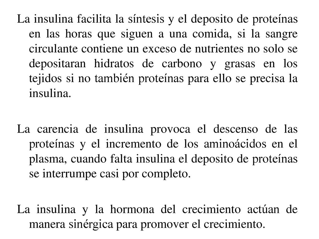 La insulina facilita la síntesis y el deposito de proteínas en las horas que siguen a una comida, si la sangre circulante contiene un exceso de nutrientes no solo se depositaran hidratos de carbono y grasas en los tejidos si no también proteínas para ello se precisa la insulina.