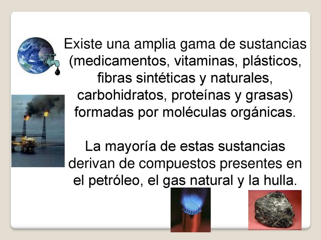 Existe una amplia gama de sustancias (medicamentos, vitaminas, plásticos, fibras sintéticas y naturales, carbohidratos, proteínas y grasas) formadas por moléculas orgánicas.