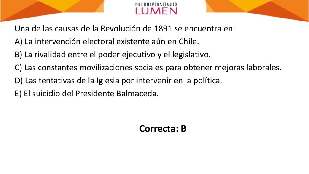 Una de las causas de la Revolución de 1891 se encuentra en: A) La intervención electoral existente aún en Chile. B) La rivalidad entre el poder ejecutivo y el legislativo. C) Las constantes movilizaciones sociales para obtener mejoras laborales. D) Las tentativas de la Iglesia por intervenir en la política. E) El suicidio del Presidente Balmaceda.