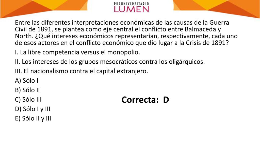 Entre las diferentes interpretaciones económicas de las causas de la Guerra Civil de 1891, se plantea como eje central el conflicto entre Balmaceda y North. ¿Qué intereses económicos representarían, respectivamente, cada uno de esos actores en el conflicto económico que dio lugar a la Crisis de 1891 I. La libre competencia versus el monopolio. II. Los intereses de los grupos mesocráticos contra los oligárquicos. III. El nacionalismo contra el capital extranjero. A) Sólo I B) Sólo II C) Sólo III D) Sólo I y III E) Sólo II y III