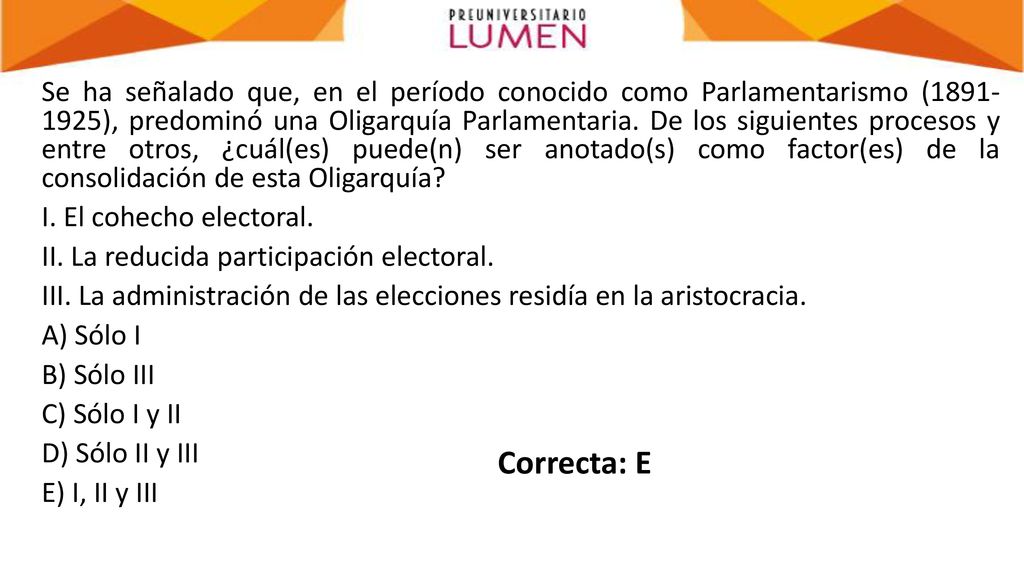 Se ha señalado que, en el período conocido como Parlamentarismo ( ), predominó una Oligarquía Parlamentaria. De los siguientes procesos y entre otros, ¿cuál(es) puede(n) ser anotado(s) como factor(es) de la consolidación de esta Oligarquía I. El cohecho electoral. II. La reducida participación electoral. III. La administración de las elecciones residía en la aristocracia. A) Sólo I B) Sólo III C) Sólo I y II D) Sólo II y III E) I, II y III