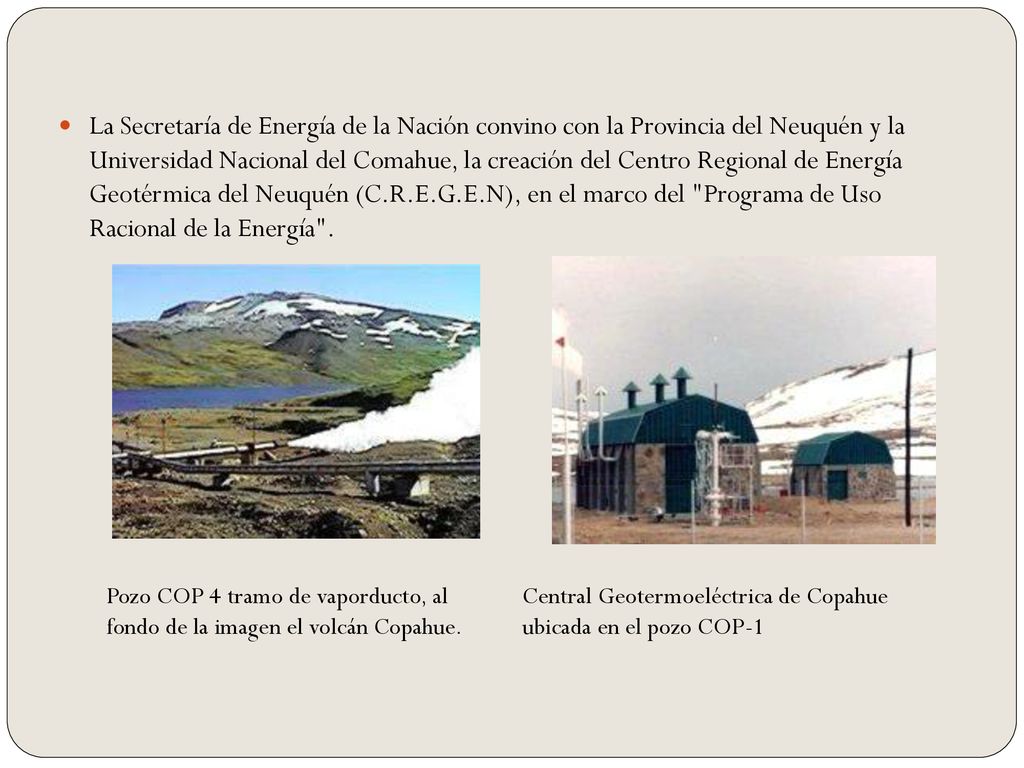 La Secretaría de Energía de la Nación convino con la Provincia del Neuquén y la Universidad Nacional del Comahue, la creación del Centro Regional de Energía Geotérmica del Neuquén (C.R.E.G.E.N), en el marco del Programa de Uso Racional de la Energía .