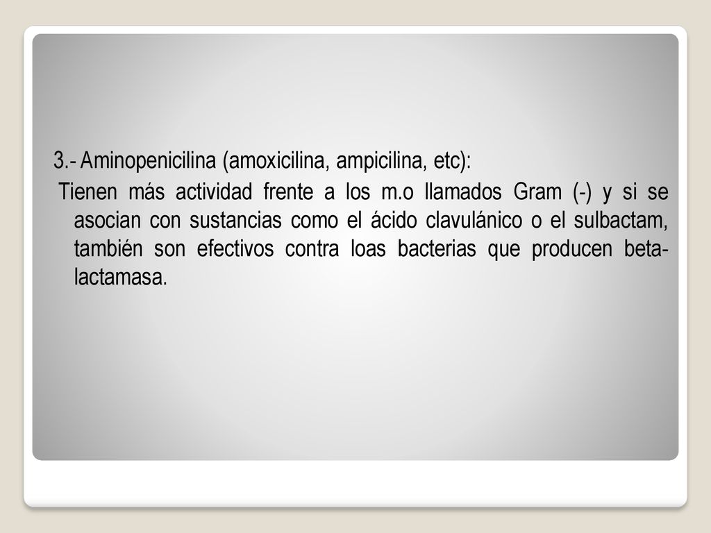 3.- Aminopenicilina (amoxicilina, ampicilina, etc): Tienen más actividad frente a los m.o llamados Gram (-) y si se asocian con sustancias como el ácido clavulánico o el sulbactam, también son efectivos contra loas bacterias que producen beta- lactamasa.