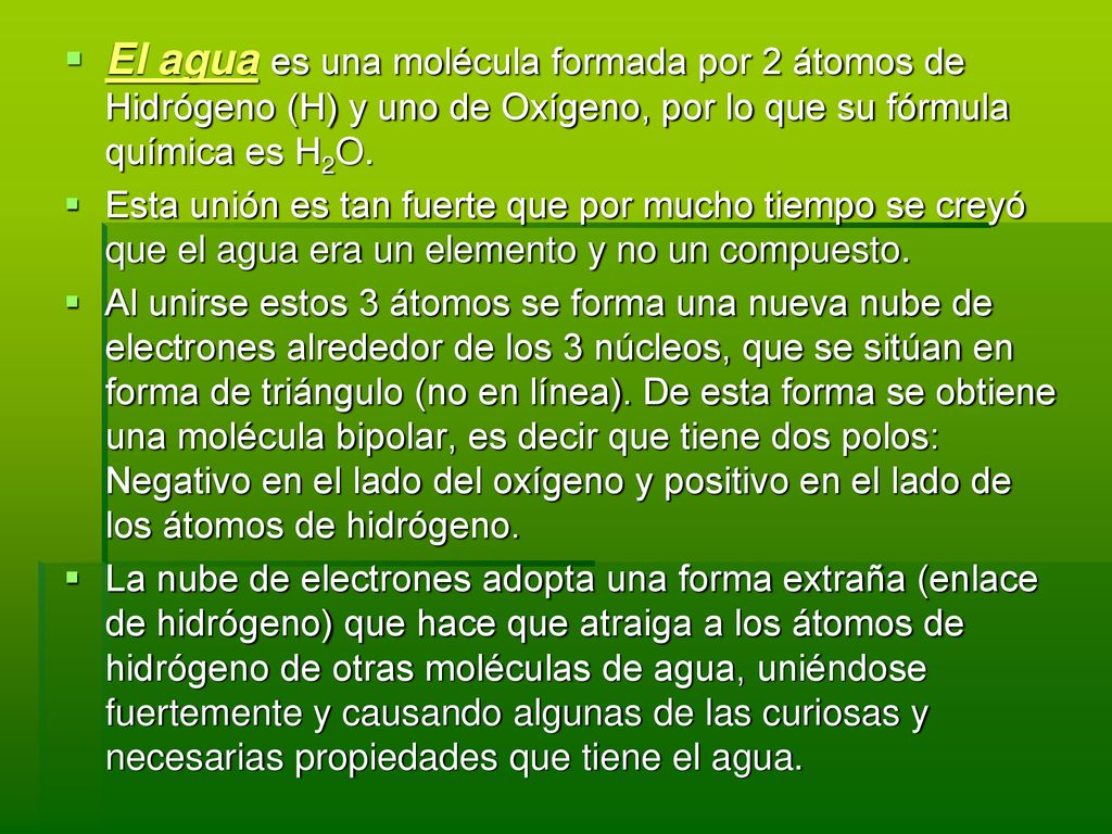 El agua es una molécula formada por 2 átomos de Hidrógeno (H) y uno de Oxígeno, por lo que su fórmula química es H2O.