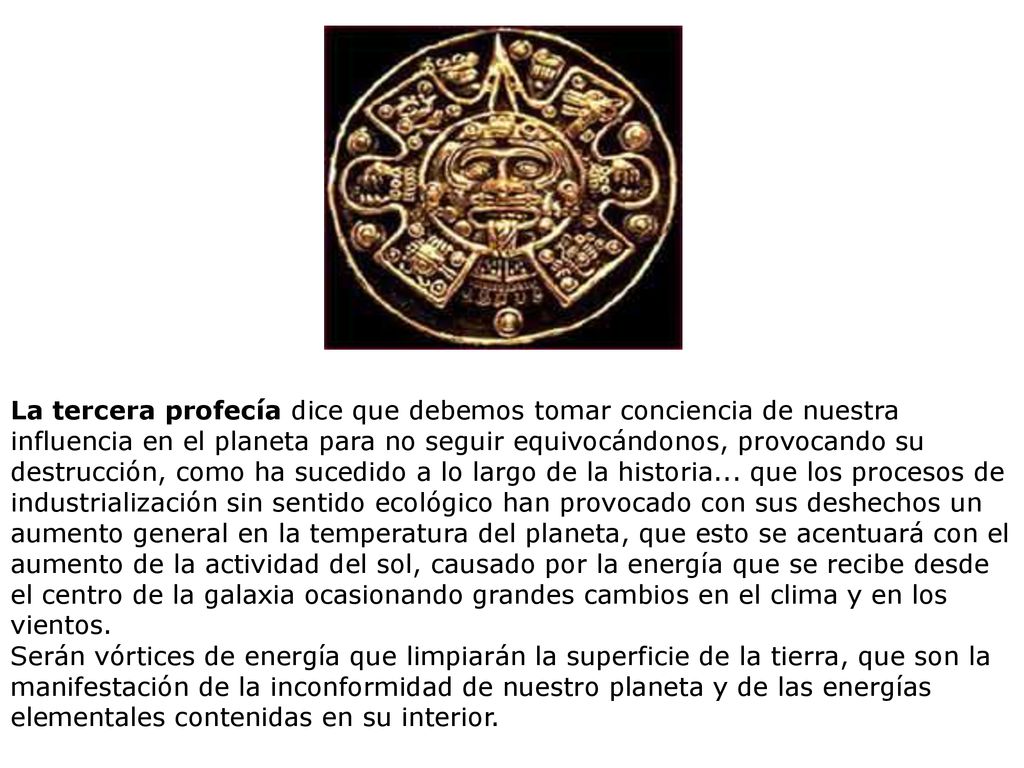 La tercera profecía dice que debemos tomar conciencia de nuestra influencia en el planeta para no seguir equivocándonos, provocando su destrucción, como ha sucedido a lo largo de la historia... que los procesos de industrialización sin sentido ecológico han provocado con sus deshechos un aumento general en la temperatura del planeta, que esto se acentuará con el aumento de la actividad del sol, causado por la energía que se recibe desde el centro de la galaxia ocasionando grandes cambios en el clima y en los vientos.