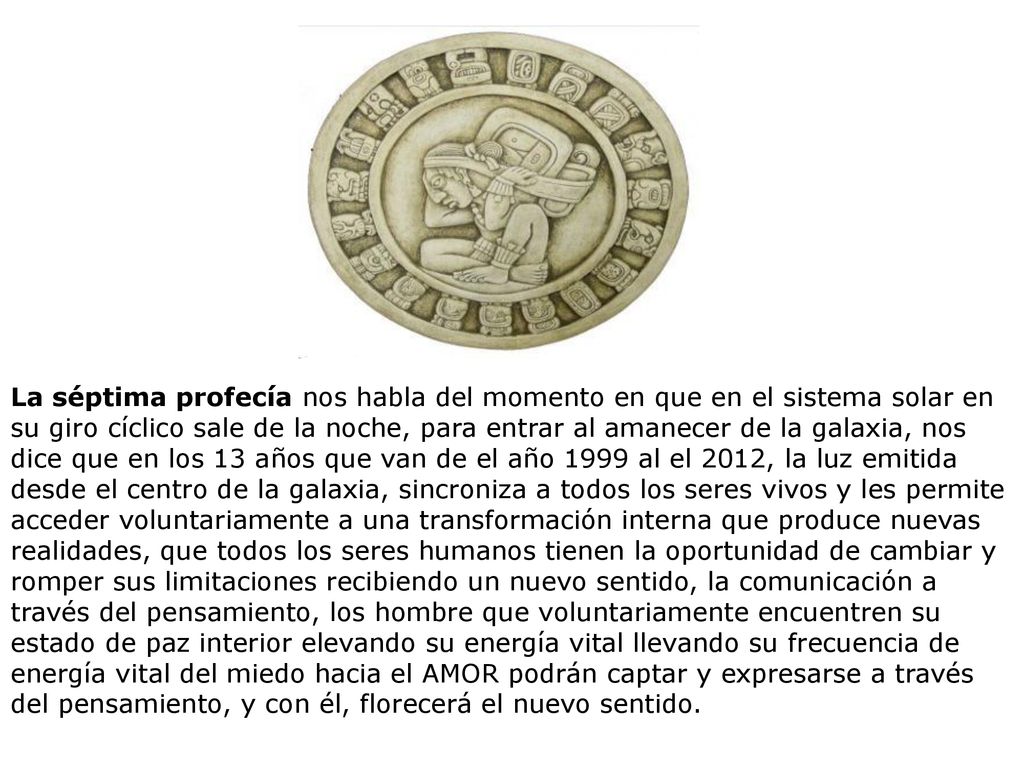 La séptima profecía nos habla del momento en que en el sistema solar en su giro cíclico sale de la noche, para entrar al amanecer de la galaxia, nos dice que en los 13 años que van de el año 1999 al el 2012, la luz emitida desde el centro de la galaxia, sincroniza a todos los seres vivos y les permite acceder voluntariamente a una transformación interna que produce nuevas realidades, que todos los seres humanos tienen la oportunidad de cambiar y romper sus limitaciones recibiendo un nuevo sentido, la comunicación a través del pensamiento, los hombre que voluntariamente encuentren su estado de paz interior elevando su energía vital llevando su frecuencia de energía vital del miedo hacia el AMOR podrán captar y expresarse a través del pensamiento, y con él, florecerá el nuevo sentido.