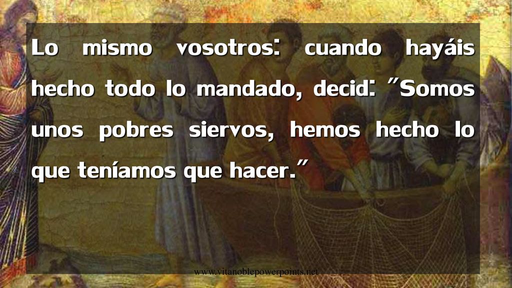Lo mismo vosotros: cuando hayáis hecho todo lo mandado, decid: Somos unos pobres siervos, hemos hecho lo que teníamos que hacer.