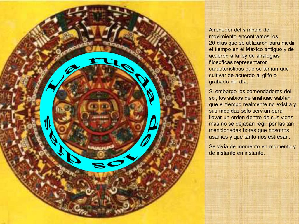 Alrededor del símbolo del movimiento encontramos los 20 días que se utilizaron para medir el tiempo en el México antiguo y de acuerdo a la ley de analogías filosóficas representaron características que se tenían que cultivar de acuerdo al glifo o grabado del día.