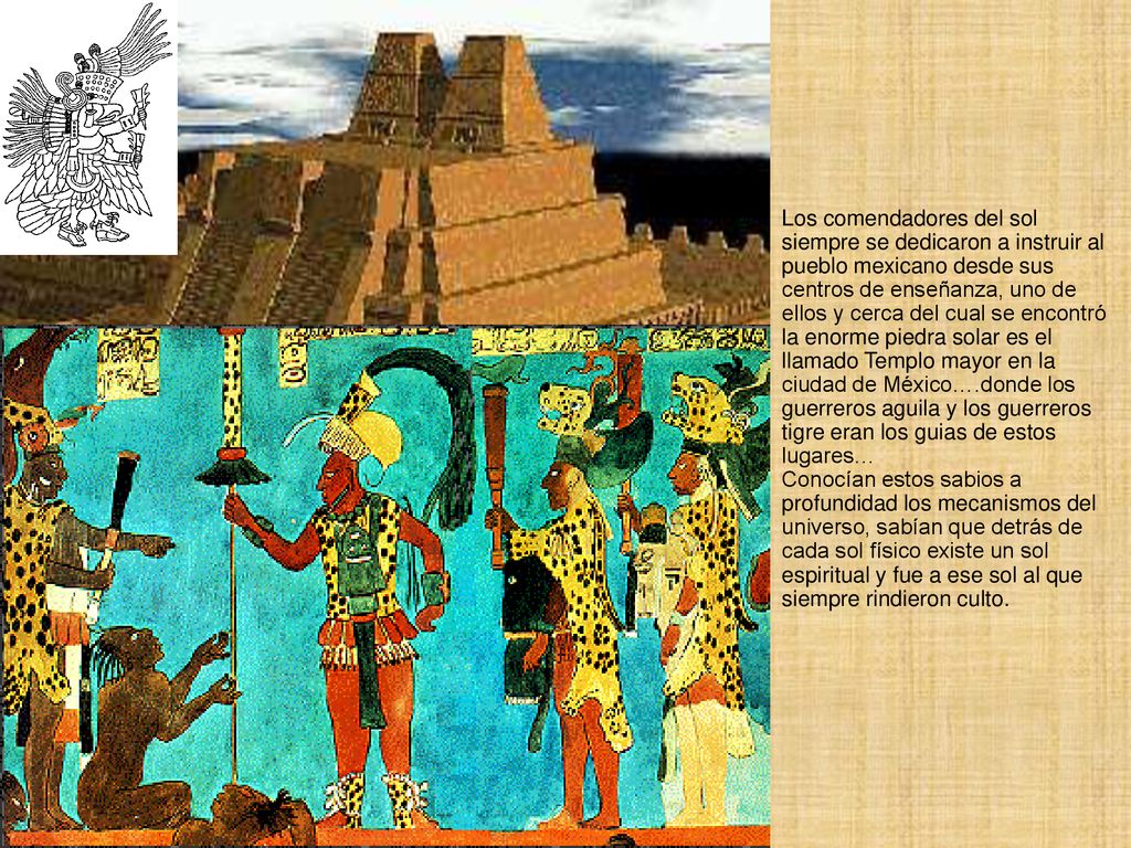 Los comendadores del sol siempre se dedicaron a instruir al pueblo mexicano desde sus centros de enseñanza, uno de ellos y cerca del cual se encontró la enorme piedra solar es el llamado Templo mayor en la ciudad de México….donde los guerreros aguila y los guerreros tigre eran los guias de estos lugares…