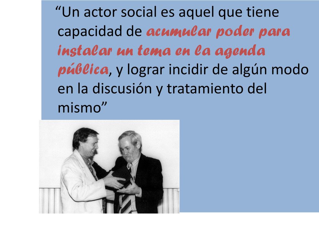 Un actor social es aquel que tiene capacidad de acumular poder para instalar un tema en la agenda pública, y lograr incidir de algún modo en la discusión y tratamiento del mismo