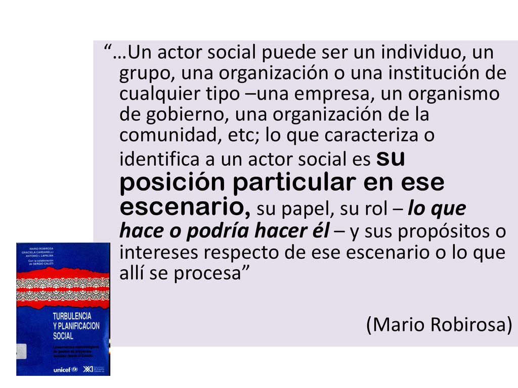 …Un actor social puede ser un individuo, un grupo, una organización o una institución de cualquier tipo –una empresa, un organismo de gobierno, una organización de la comunidad, etc; lo que caracteriza o identifica a un actor social es su posición particular en ese escenario, su papel, su rol – lo que hace o podría hacer él – y sus propósitos o intereses respecto de ese escenario o lo que allí se procesa