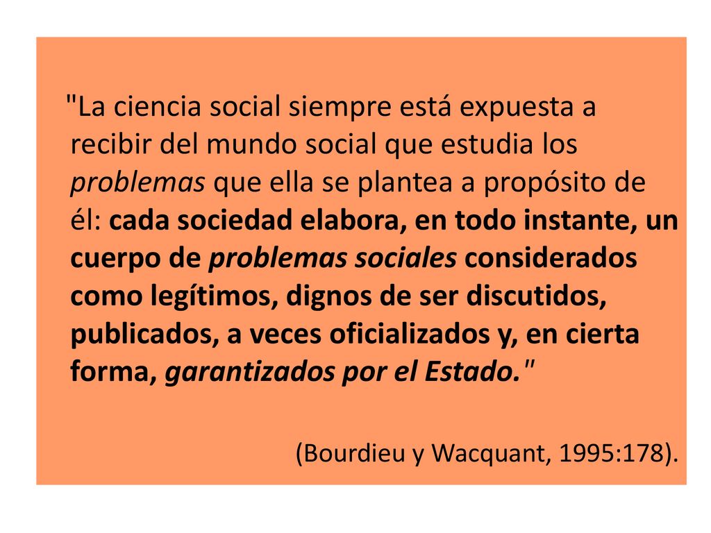 La ciencia social siempre está expuesta a recibir del mundo social que estudia los problemas que ella se plantea a propósito de él: cada sociedad elabora, en todo instante, un cuerpo de problemas sociales considerados como legítimos, dignos de ser discutidos, publicados, a veces oficializados y, en cierta forma, garantizados por el Estado.
