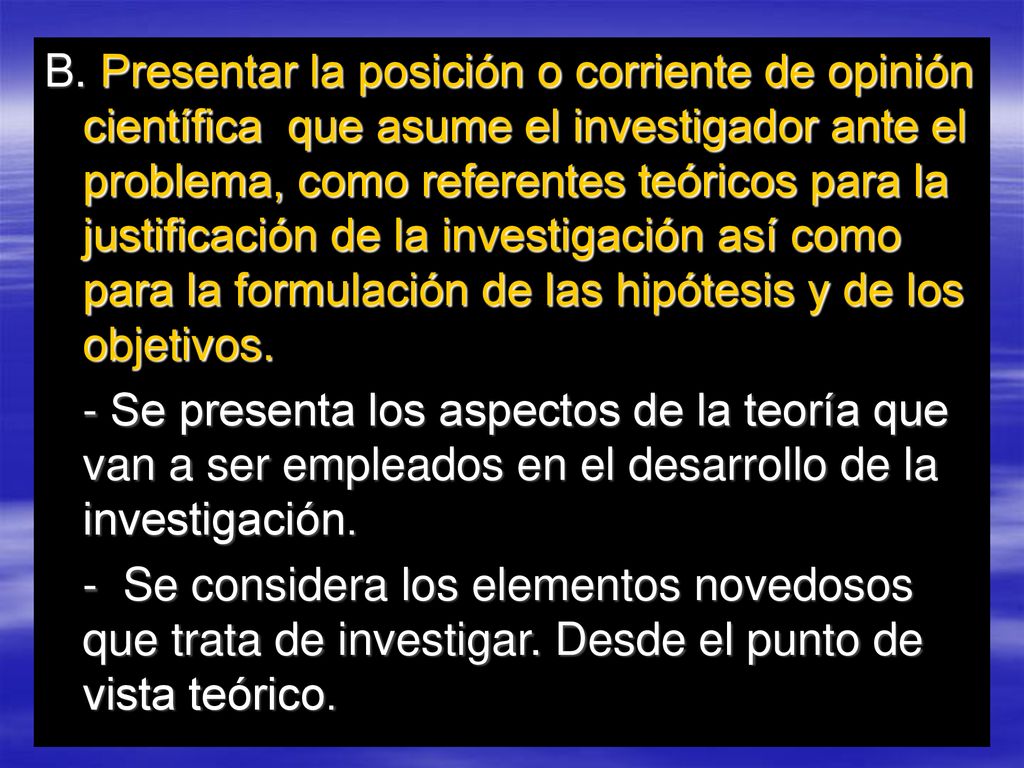 B. Presentar la posición o corriente de opinión científica que asume el investigador ante el problema, como referentes teóricos para la justificación de la investigación así como para la formulación de las hipótesis y de los objetivos.