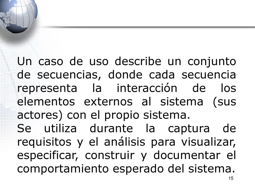 Un caso de uso describe un conjunto de secuencias, donde cada secuencia representa la interacción de los elementos externos al sistema (sus actores) con el propio sistema.
